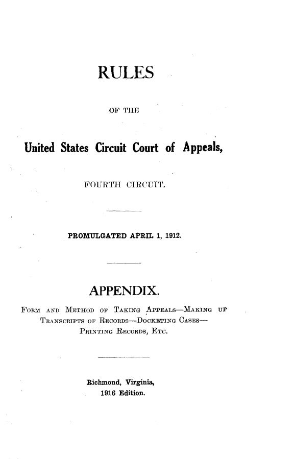 handle is hein.congcourts/rusccaf0001 and id is 1 raw text is: 







               RULES



                 OF THE



United States Circuit Court of Appeals,


             FOURTH CIRCUIT.





          PROMULGATED APRIL 1, 1912.






              APPENDIX.

FORM AND METHOD OF TAKING APPEALS-MAKING UP
    TRANSCRIPTS OF RECORD-PDOCKETING CASES-
            PRINTING RECORDS, ETC.





            Richmond, Virginia,
                1916 Edition.


