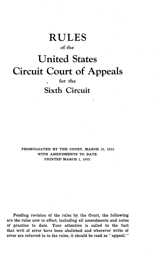 handle is hein.congcourts/rusccas0001 and id is 1 raw text is: 






    RULES

         of the


United States


Circuit Court of Appeals

                  for the

            Sixth Circuit


      PROMULGATED BY THE COURT, MARCH 15, 1913
            WITH AMENDMENTS TO DATE.
               PRINTED MARCH 1, 1933.











   Pending revision of the rules by the Court, the following
are the rules now in effect, including all amendments and notes
of practice to date. Your attention is called to the fact
that writ of error have been abolished and wherever writs of
error are referred to in the rules, it should be read as appeal.


