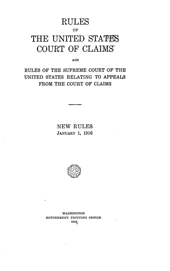 handle is hein.congcourts/rusccr0001 and id is 1 raw text is: 


           RULES
               OF

  THE UNITED STATES

    COURT OF CLAIMS

              AND

RULES OF THE SUPREME COURT OF THE
UNITED STATES RELATING TO APPEALS
    FROM THE COURT OF CLAIMS


   NEW RULES
   JANUARY 1, 1916















     WASHINGTON
GOVERNMENT PRINTING OFFICE
        1915


