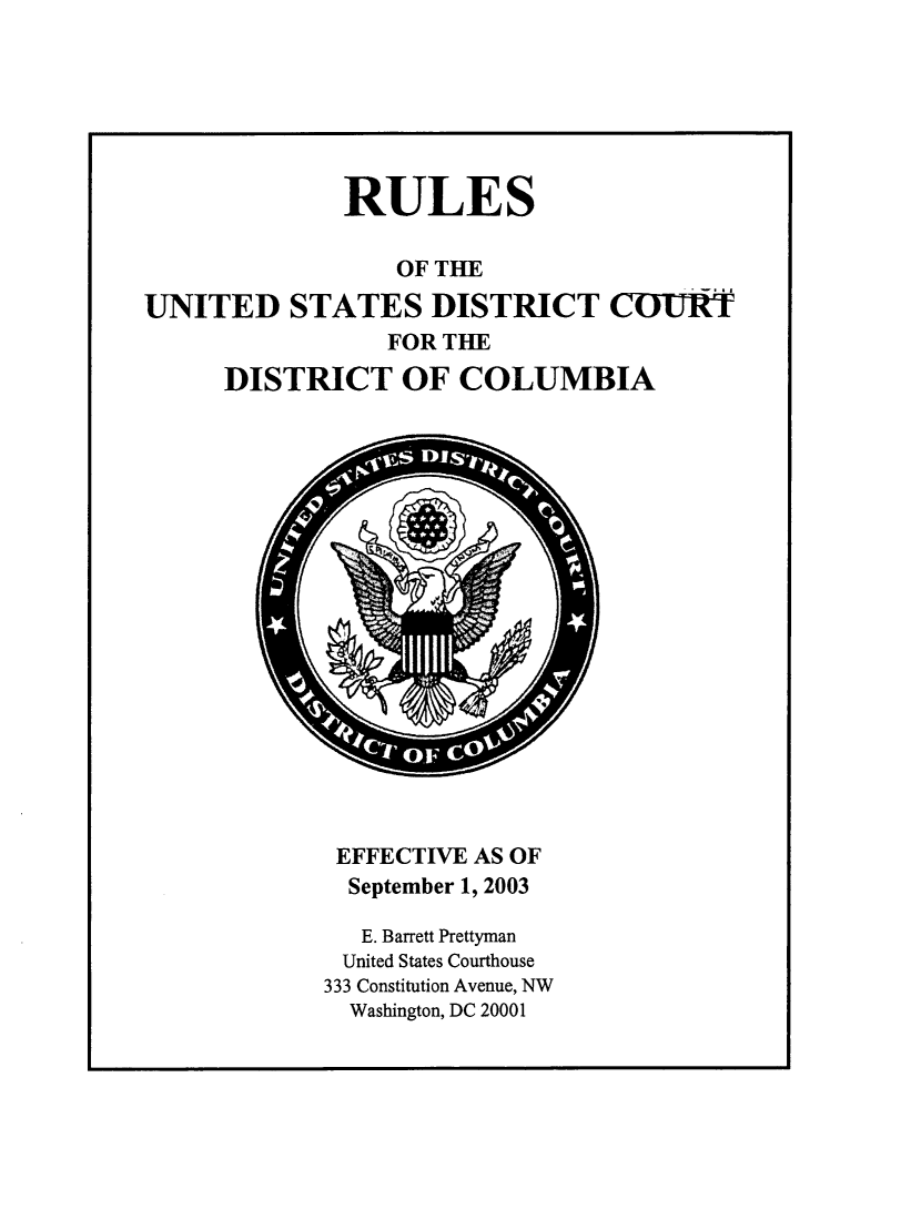 handle is hein.congcourts/rusdc0001 and id is 1 raw text is: 






              RULES

                 OF THE

UNITED STATES DISTRICT COURT
                 FOR THE
      DISTRICT OF COLUMBIA


EFFECTIVE AS OF
  September 1, 2003

  E. Barrett Prettyman
  United States Courthouse
333 Constitution Avenue, NW
  Washington, DC 20001


