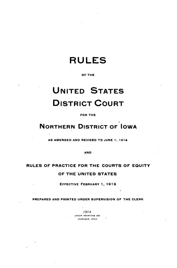 handle is hein.congcourts/rusdcndi0001 and id is 1 raw text is: 

















              RULES


                  OF THE




         UNITED STATES


         DISTRICT COURT


                  FOR THE



    NORTHERN DISTRICT OF IOWA



       AS AMENDED AND REVISED TO JUNE 1, 1914



                   AND



RULES OF PRACTICE FOR THE COURTS OF EQUITY

           OF THE UNITED STATES


           EFFECTIVE FEBRUARY 1, 1913



  PREPARED AND PRINTED UNDER SUPERVISION OF THE CLERK



                   1914
                UNION PRINTING CO.
                DUBUQUE, IOWA


