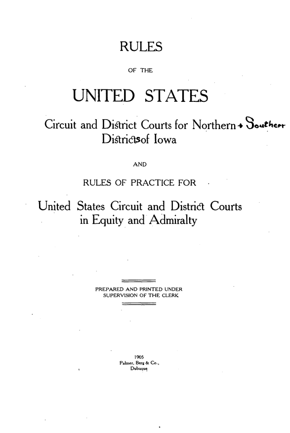 handle is hein.congcourts/rusdiow0001 and id is 1 raw text is: 


          RULES
          OF THE

UNITED STATES


Circuit and District Courts for Northern* Somt/,tt-
            Ditrisof Iowa

                  AND
        RULES OF PRACTICE FOR


States Circuit
in Equity and


and Distrid Courts
Admiralty


PREPARED AND PRINTED UNDER
  SUPERVISION OF THE CLERK


   1905
Palmer, Berg & Co.,
  Dubuquj


United


