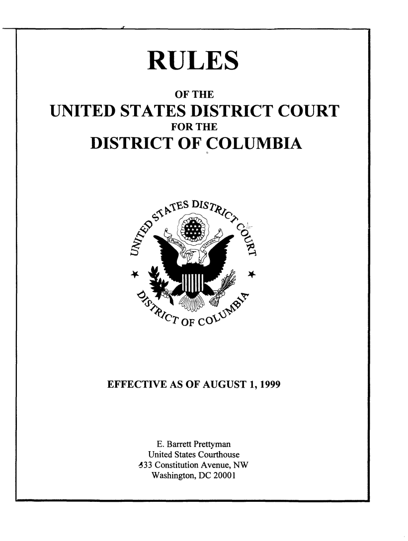 handle is hein.congcourts/rusdtc0001 and id is 1 raw text is: 




              RULES


                  OF THE
UNITED STATES DISTRICT COURT
                 FOR THE
      DISTRICT OF COLUMBIA


EFFECTIVE AS OF AUGUST 1, 1999




       E. Barrett Prettyman
       United States Courthouse
    -33 Constitution Avenue, NW
      Washington, DC 20001


