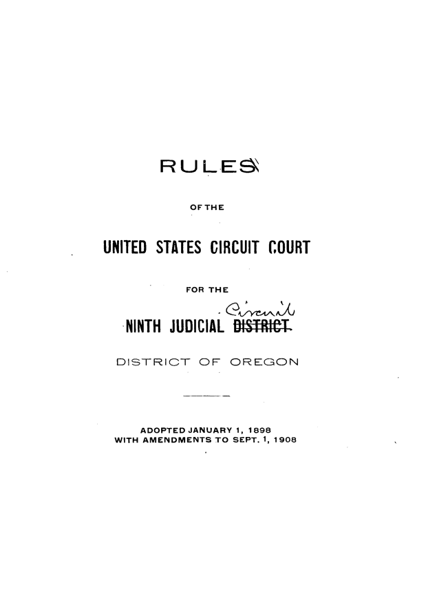 handle is hein.congcourts/rusixjore0001 and id is 1 raw text is: 















       RU L E8



           OFTHE



UNITED STATES CIRCUIT COURT



           FOR THE


   .NINTH JUDICIAL D'R'T



   DISTRICT OF OREGON


   ADOPTED JANUARY 1, 1898
WITH AMENDMENTS TO SEPT. 1, 1908


