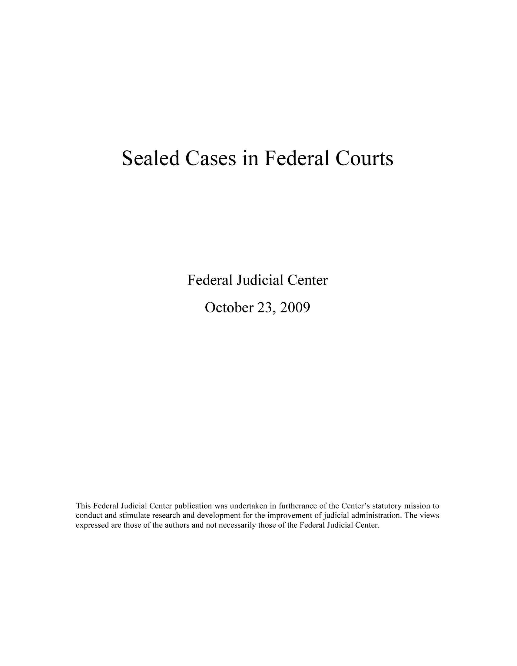handle is hein.congcourts/seacasfc0001 and id is 1 raw text is: Sealed Cases in Federal Courts
Federal Judicial Center
October 23, 2009
This Federal Judicial Center publication was undertaken in furtherance of the Center's statutory mission to
conduct and stimulate research and development for the improvement of judicial administration. The views
expressed are those of the authors and not necessarily those of the Federal Judicial Center.


