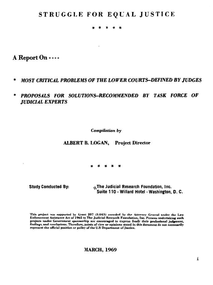 handle is hein.congcourts/sejr0001 and id is 1 raw text is: 

            STRUGGLE FOR EQUAL JUSTICE







A Report On - ...



* MOST CRITICAL PROBLEMS OF THE LOWER COURTS-DEFINED BY JUDGES


* PROPOSALS FOR SOLUTIONS-RECOMMENDED BY TASK FORCE OF
    JUDICIAL EXPERTS




                                    Compilation by

                       ALBERT B. LOGAN, Project Director


Study Conducted By:


,\The Judicial Research Foundation, Inc.
  Suite 110 - Willard Hotel - Washington, D. C.


This project was supported by (rant 207 (S.043) awarded by the Atnrney General under the Law
Enforcement Assistance Act of 1965 to The Judicial Research Foundation, Inc. Persons undertaking such
projects under Government sponAoriship arc encouraged to express freely their professional judgment,
findingA, and conclusions. Therefore, points of view or opinions stated In this document do not necessarily
represcnt the official position or policy of the U.S Department of Justice.



                         MARCH, 1969


