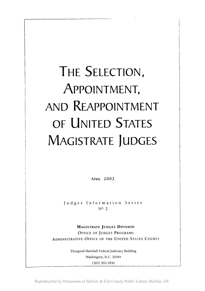 handle is hein.congcourts/selrarea0001 and id is 1 raw text is: THE SELECTION,
APPOINTMENT,
AND REAPPOINTMENT
OF UNITED STATES
MAGISTRATE JUDGES
APRIL 2002
Judges Information Series
NO- 2
MAGISTRATE JUDGES DIVISION
OFFICE OF JUDGES PROGRAMS
ADMINISTRATIVE OFFICE OF THE UNITED STATES COURTS
Thurgood Marshall Federal Judiciary Building
Washington, D.C. 20544
(202) 502-1830


