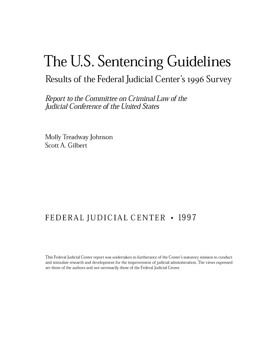 handle is hein.congcourts/sentfejus0001 and id is 1 raw text is: The U.S. Sentencing Guidelines
Results of the Federal Judicial Center's 1996 Survey
Report to the Committee on Criminal Law of the
Judicial Conference of the United States
Molly Treadway Johnson
Scott A. Gilbert

FEDERAL JUDICIAL CENTER

* 1997

This Federal Judicial Center report was undertaken in furtherance of the Center's statutory mission to conduct
and stimulate research and development for the improvement of judicial administration. The views expressed
are those of the authors and not necessarily those of the Federal Judicial Center.


