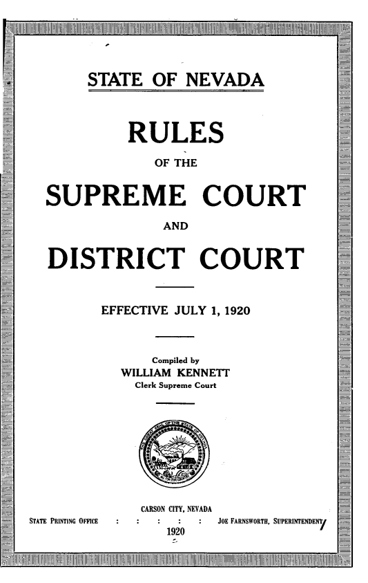handle is hein.congcourts/snrscdc0001 and id is 1 raw text is: 
~~jII~IIII I


STATE OF NEVADA


         RULES

            OF THE


SUPREME COURT

             AND


DISTRICT COURT



      EFFECTIVE JULY 1, 1920



            Compiled by
        WILLIAM KENNETT
          Clerk Supreme Court


STATE PRINTING OFFICE


CARSON CITY, NEVADA
         JOE FARNSWORTH, SUPERINTENDENT/
   1920


 1 l                                  -rllllrIlrll l~llllllIlltJfl~~ll lllllll~l~ ll IIlltl~ lrrlIlllIll l I ]-1IIllllll~ll ~llI~ tIIIIIII]Il IIlIll[


