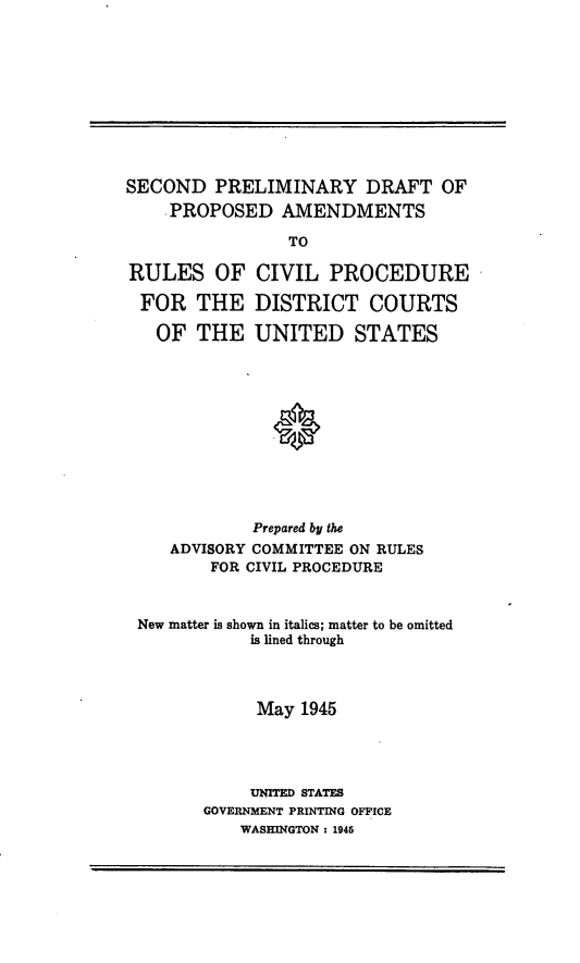 handle is hein.congcourts/spdpa0001 and id is 1 raw text is: SECOND PRELIMINARY DRAFT OF
.PROPOSED AMENDMENTS
TO
RULES OF CIVIL PROCEDURE

FOR THE
OF THE

DISTRICT COURTS
UNITED STATES

Prepared by the
ADVISORY COMMITTEE ON RULES
FOR CIVIL PROCEDURE
New matter is shown in italics; matter to be omitted
is lined through
May 1945
UNITED STATES
GOVERNMENT PRINTING OFFICE
WASHINGTON : 1945


