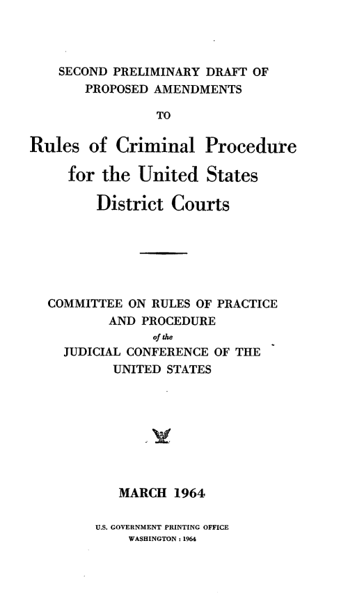 handle is hein.congcourts/spdparc0001 and id is 1 raw text is: SECOND PRELIMINARY DRAFT OF
PROPOSED AMENDMENTS
TO
Rules of Criminal Procedure
for the United States
District Courts
COMMITTEE ON RULES OF PRACTICE
AND PROCEDURE
of  e
JUDICIAL CONFERENCE OF THE
UNITED STATES
MARCH 1964

U.S. GOVERNMENT PRINTING OFFICE
WASHINGTON: 1964


