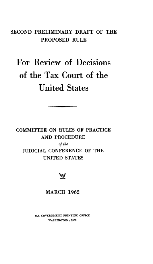 handle is hein.congcourts/spdpr0001 and id is 1 raw text is: SECOND PRELIMINARY DRAFT OF THE
PROPOSED RULE
For Review of Decisions
of the Tax Court of the
United States
COMMITTEE ON RULES OF PRACTICE
AND PROCEDURE
of the
JUDICIAL CONFERENCE OF THE
UNITED STATES
MARCH 1962

U.S. GOVERNMENT PRINTING OFFICE
WASHINGTON : 1962


