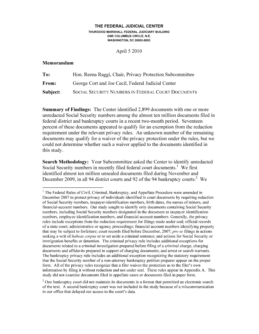 handle is hein.congcourts/ssnumfec0001 and id is 1 raw text is: THE FEDERAL JUDICIAL CENTER
THURGOOD MARSHALL FEDERAL JUDICIARY BUILDING
ONE COLUMBUS CIRCLE, N.E.
WASHINGTON, DC 20002-8003
April 5 2010
Memorandum
To:            Hon. Reena Raggi, Chair, Privacy Protection Subcommittee
From:          George Cort and Joe Cecil, Federal Judicial Center
Subject:       SOCIAL SECURITY NUMBERS IN FEDERAL COURT DOCUMENTS
Summary of Findings: The Center identified 2,899 documents with one or more
unredacted Social Security numbers among the almost ten million documents filed in
federal district and bankruptcy courts in a recent two-month period. Seventeen
percent of these documents appeared to qualify for an exemption from the redaction
requirement under the relevant privacy rules. An unknown number of the remaining
documents may qualify for a waiver of the privacy protection under the rules, but we
could not determine whether such a waiver applied to the documents identified in
this study.
Search Methodology: Your Subcommittee asked the Center to identify unredacted
Social Security numbers in recently filed federal court documents.' We first
identified almost ten million unsealed documents filed during November and
December 2009, in all 94 district courts and 92 of the 94 bankruptcy courts.2 We
1 The Federal Rules of Civil, Criminal, Bankruptcy, and Appellate Procedure were amended in
December 2007 to protect privacy of individuals identified in court documents by requiring redaction
of Social Security numbers, taxpayer-identification numbers, birth dates, the names of minors, and
financial-account numbers. Our study sought to identify only documents containing Social Security
numbers, including Social Security numbers designated in the document as taxpayer identification
numbers, employee identification numbers, and financial account numbers. Generally, the privacy
rules include exceptions from the redaction requirement for filings made under seal; official records
of a state court; administrative or agency proceedings; financial account numbers identifying property
that may be subject to forfeiture; court records filed before December, 2007; pro se filings in actions
seeking a writ of habeas corpus or to set aside a criminal sentence; and actions for Social Security or
immigration benefits or detention. The criminal privacy rule includes additional exceptions for
documents related to a criminal investigation prepared before filing of a criminal charge; charging
documents and affidavits prepared in support of charging documents; and arrest or search warrants.
The bankruptcy privacy rule includes an additional exception recognizing the statutory requirement
that the Social Security number of a non-attorney bankruptcy petition preparer appear on the proper
form. All of the privacy rules recognize that a filer waives the protection as to the filer's own
information by filing it without redaction and not under seal. These rules appear in Appendix A. This
study did not examine documents filed in appellate cases or documents filed in paper form.
2 One bankruptcy court did not maintain its documents in a format that permitted an electronic search
of the text. A second bankruptcy court was not included in the study because of a miscommunication
in our office that delayed our access to the court's data.


