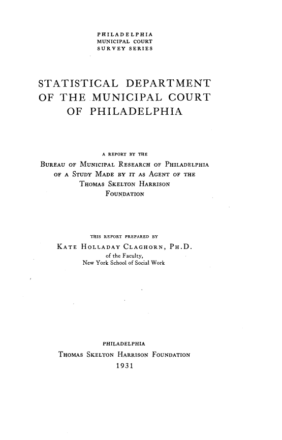 handle is hein.congcourts/stdptmnpp0001 and id is 1 raw text is: 


             PHILADELPHIA
             MUNICIPAL COURT
             SURVEY SERIES




STATISTICAL DEPARTMENT

OF   THE MUNICIPAL COURT

      OF   PHILADELPHIA




              A REPORT BY THE
BUREAU OF MUNICIPAL RESEARCH OF PHILADELPHIA
   OF A STUDY MADE BY IT AS AGENT OF THE
         THOMAS SKELTON HARRISON
               FOUNDATION





           THIS REPORT PREPARED BY
    KATE HOLLADAY  CLAGHORN, PH.D.
               of the Faculty,
          New York School of Social Work










              PHILADELPHIA
    THOMAS SKELTON HARRISON FOUNDATION
                 1931


