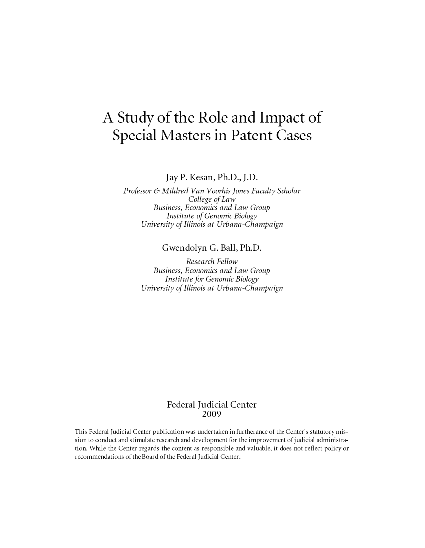 handle is hein.congcourts/strolesma0001 and id is 1 raw text is: A Study of the Role and Impact of
Special Masters in Patent Cases
Jay P. Kesan, Ph.D., J.D.
Professor & Mildred Van Voorhis Jones Faculty Scholar
College of Law
Business, Economics and Law Group
Institute of Genomic Biology
University of Illinois at Urbana-Champaign
Gwendolyn G. Ball, Ph.D.
Research Fellow
Business, Economics and Law Group
Institute for Genomic Biology
University of Illinois at Urbana-Champaign
Federal Judicial Center
2009
This Federal Judicial Center publication was undertaken in furtherance of the Center's statutory mis-
sion to conduct and stimulate research and development for the improvement of judicial administra-
tion. While the Center regards the content as responsible and valuable, it does not reflect policy or
recommendations of the Board of the Federal Judicial Center.



