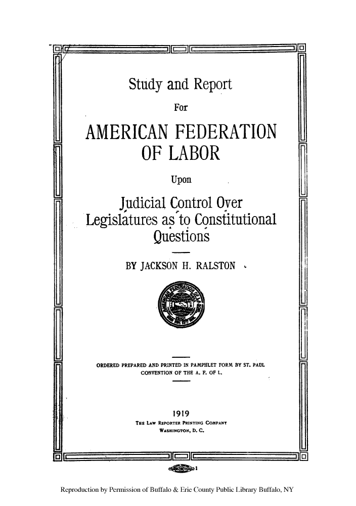 handle is hein.congcourts/sturepo0001 and id is 1 raw text is: Study and Report
For
AMERICAN FEDERATION
OF LABOR
Upon
Judicial Control Over
Legislatures as to Constitutional
Questions

BY JACKSON H. RALSTON ,

ORDERED PREPARED AND PRINTED IN PAMPHLET FORM BY ST. PAUL
CONVENTION OF THE A. F. OF L.
1919
THE LAw REPORTER PRINTING COMPANY
WASHINGTON, D. C.

Reproduction by Permission of Buffalo & Erie County Public Library Buffalo, NY

FTV                                    n


