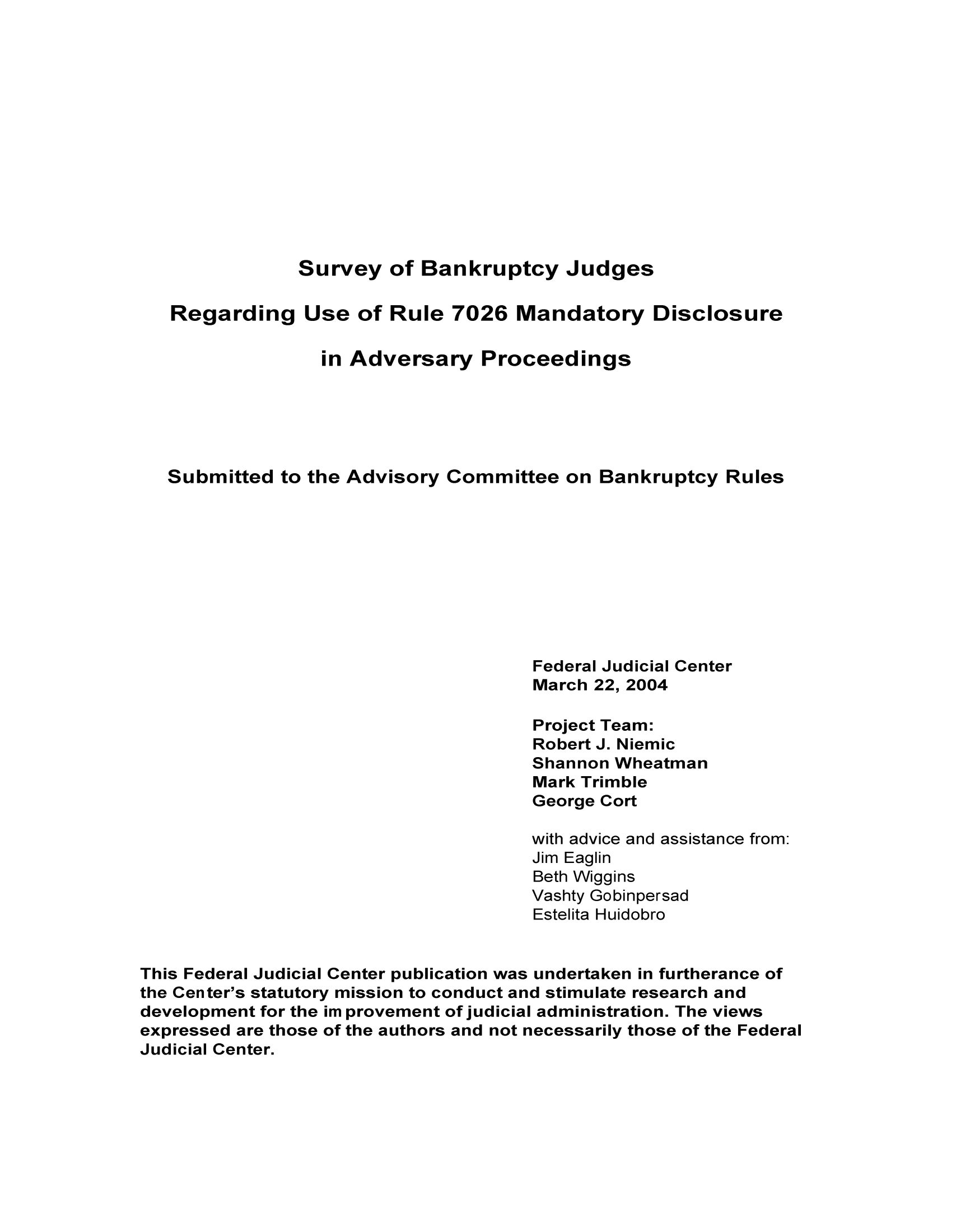 handle is hein.congcourts/subarum0001 and id is 1 raw text is: Survey of Bankruptcy Judges

Regarding Use of Rule 7026 Mandatory Disclosure
in Adversary Proceedings
Submitted to the Advisory Committee on Bankruptcy Rules
Federal Judicial Center
March 22, 2004
Project Team:
Robert J. Niemic
Shannon Wheatman
Mark Trimble
George Cort
with advice and assistance from:
Jim Eaglin
Beth Wiggins
Vashty Gobinpersad
Estelita Huidobro
This Federal Judicial Center publication was undertaken in furtherance of
the Center's statutory mission to conduct and stimulate research and
development for the im provement of judicial administration. The views
expressed are those of the authors and not necessarily those of the Federal
Judicial Center.


