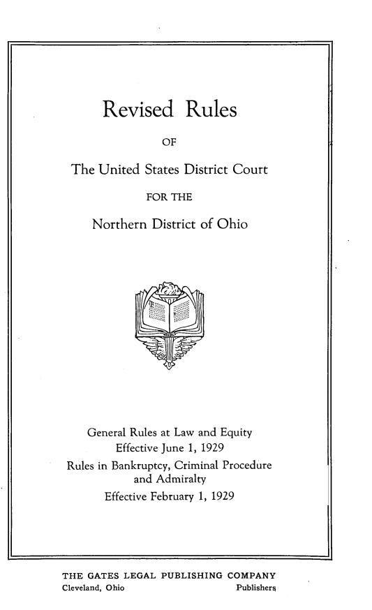 handle is hein.congcourts/tbtidfvm0001 and id is 1 raw text is: 







      Revised Rules

                OF

 The United  States District Court

             FOR THE

    Northern  District of Ohio
















    General Rules at Law and Equity
        Effective June 1, 1929
Rules in Bankruptcy, Criminal Procedure
           and Admiralty
      Effective February 1, 1929


THE GATES LEGAL  PUBLISHING COMPANY
Cleveland, Ohio              Publishers


