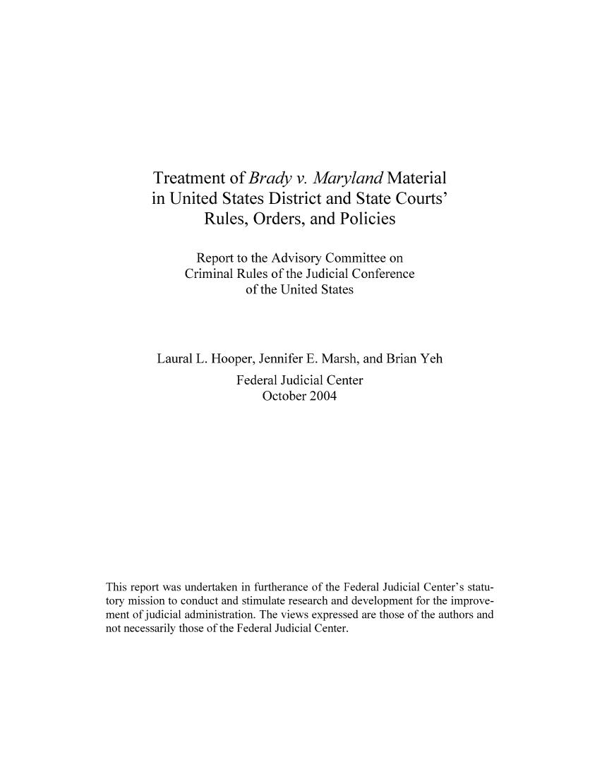 handle is hein.congcourts/trebraym0001 and id is 1 raw text is: Treatment of Brady v. Maryland Material
in United States District and State Courts'
Rules, Orders, and Policies
Report to the Advisory Committee on
Criminal Rules of the Judicial Conference
of the United States
Laural L. Hooper, Jennifer E. Marsh, and Brian Yeh
Federal Judicial Center
October 2004
This report was undertaken in furtherance of the Federal Judicial Center's statu-
tory mission to conduct and stimulate research and development for the improve-
ment of judicial administration. The views expressed are those of the authors and
not necessarily those of the Federal Judicial Center.


