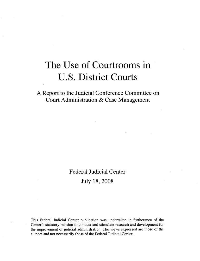 handle is hein.congcourts/uctusd0001 and id is 1 raw text is: 








      The Use of Courtrooms in

            U.S. District Courts

   A Report to the Judicial Conference Committee on
       Court Administration & Case Management










                 Federal Judicial Center
                      July 18, 2008





This Federal Judicial Center publication was undertaken in furtherance of the
Center's statutory mission to conduct and stimulate research and development for
the improvement of judicial administration. The views expressed are those of the
authors and not necessarily those of the Federal Judicial Center.


