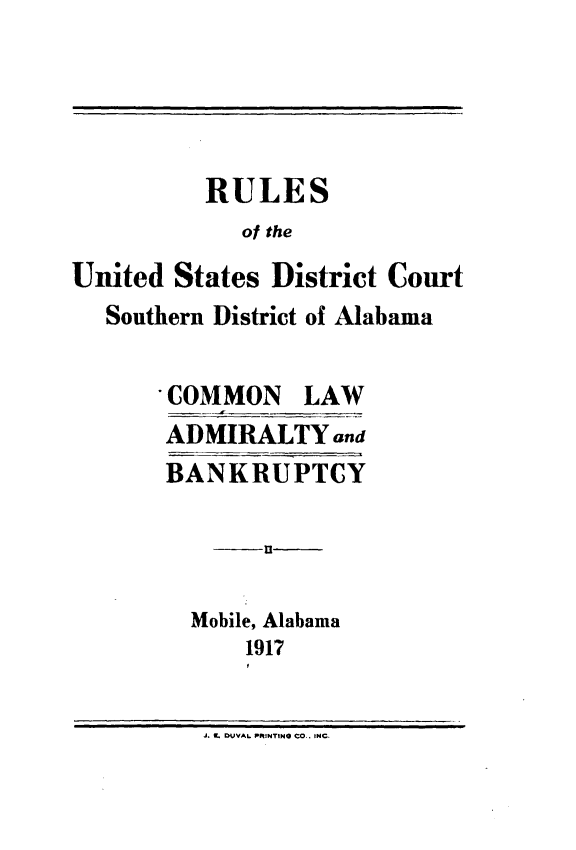 handle is hein.congcourts/usdcsd0001 and id is 1 raw text is: 




          RULES
             of the
United States District Court
   Southern District of Alabama

       COMMON LAW
       ADMIRALTY and
       BANKRUPTCY




         Mobile, Alabama
             1917


          J. IL DUVAL PRINTING CO.. INC.



