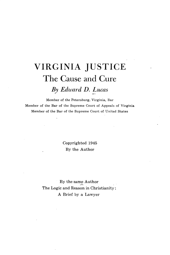 handle is hein.congcourts/vajccscr0001 and id is 1 raw text is: 













    VIRGINIA JUSTICE

       The Cause and Cure

           By Edward D. Lucas
                           1.
        Member of the Petersburg, Virginia, Bar
Member of the Bar of the Supreme Court of Appeals of Virginia
  Member of the Bar of the Supreme Court of United States






               Copyrighted 1945
               By the Author






               By the same Author
       The Logic and Reason in Christianity:
             A Brief by a Lawyer


