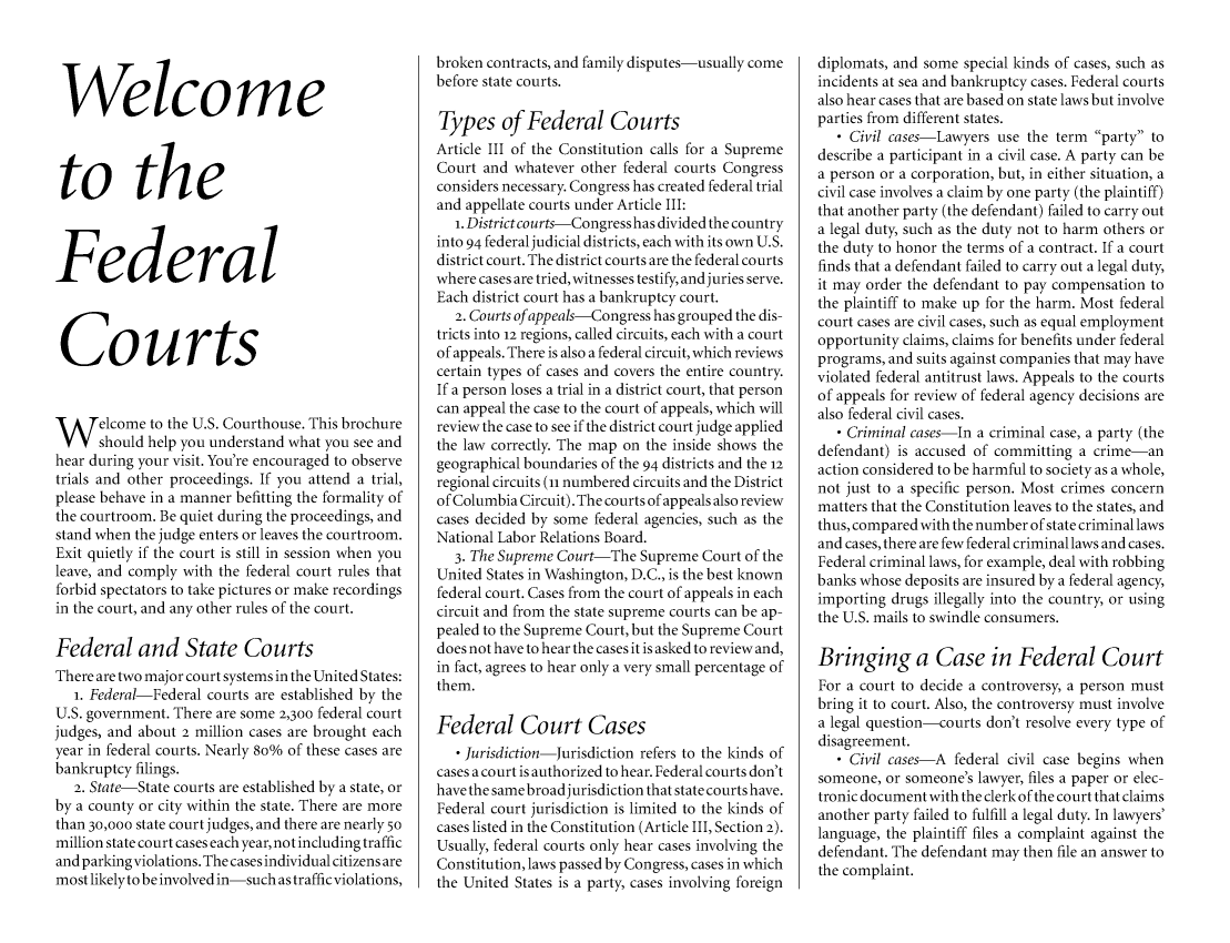 handle is hein.congcourts/wefdcort0001 and id is 1 raw text is: 




Welcome



to the



Federal



Courts


W elcome to the U.S. Courthouse. This brochure
      should help you understand what you see and
hear during your visit. You're encouraged to observe
trials and other proceedings. If you attend a trial,
please behave in a manner befitting the formality of
the courtroom. Be quiet during the proceedings, and
stand when the judge enters or leaves the courtroom.
Exit quietly if the court is still in session when you
leave, and comply with the federal court rules that
forbid spectators to take pictures or make recordings
in the court, and any other rules of the court.

Federal and State Courts
There are two major court systems in the United States:
   i. Federal-Federal courts are established by the
U.S. government. There are some 2,300 federal court
judges, and about 2 million cases are brought each
year in federal courts. Nearly 8o% of these cases are
bankruptcy filings.
   2. State-State courts are established by a state, or
by a county or city within the state. There are more
than 30,000 state court judges, and there are nearly 50
million state court cases each year, not including traffic
and parking violations. The cases individual citizens are
most likelyto be involved in-such as traffic violations,


broken contracts, and family disputes-usually come
before state courts.

Types of Federal Courts
Article III of the Constitution calls for a Supreme
Court and whatever other federal courts Congress
considers necessary. Congress has created federal trial
and appellate courts under Article III:
   1. District courts-Congress has divided the country
into 94 federal judicial districts, each with its own U.S.
district court. The district courts are the federal courts
where cases are tried, witnesses testify, and juries serve.
Each district court has a bankruptcy court.
   2. Courts of appeals-Congress has grouped the dis-
tricts into 12 regions, called circuits, each with a court
of appeals. There is also a federal circuit, which reviews
certain types of cases and covers the entire country.
If a person loses a trial in a district court, that person
can appeal the case to the court of appeals, which will
review the case to see if the district court judge applied
the law correctly. The map on the inside shows the
geographical boundaries of the 94 districts and the 12
regional circuits (ii numbered circuits and the District
of Columbia Circuit). The courts of appeals also review
cases decided by some federal agencies, such as the
National Labor Relations Board.
   3. The Supreme Court-The Supreme Court of the
United States in Washington, D.C., is the best known
federal court. Cases from the court of appeals in each
circuit and from the state supreme courts can be ap-
pealed to the Supreme Court, but the Supreme Court
does not have to hear the cases it is asked to review and,
in fact, agrees to hear only a very small percentage of
them.

Federal Court Cases
   - Jurisdiction-Jurisdiction refers to the kinds of
cases a court is authorized to hear. Federal courts don't
have the same broad jurisdiction that state courts have.
Federal court jurisdiction is limited to the kinds of
cases listed in the Constitution (Article III, Section 2).
Usually, federal courts only hear cases involving the
Constitution, laws passed by Congress, cases in which
the United States is a party, cases involving foreign


diplomats, and some special kinds of cases, such as
incidents at sea and bankruptcy cases. Federal courts
also hear cases that are based on state laws but involve
parties from different states.
   - Civil cases-Lawyers use the term party to
describe a participant in a civil case. A party can be
a person or a corporation, but, in either situation, a
civil case involves a claim by one party (the plaintiff)
that another party (the defendant) failed to carry out
a legal duty, such as the duty not to harm others or
the duty to honor the terms of a contract. If a court
finds that a defendant failed to carry out a legal duty,
it may order the defendant to pay compensation to
the plaintiff to make up for the harm. Most federal
court cases are civil cases, such as equal employment
opportunity claims, claims for benefits under federal
programs, and suits against companies that may have
violated federal antitrust laws. Appeals to the courts
of appeals for review of federal agency decisions are
also federal civil cases.
   - Criminal cases-In a criminal case, a party (the
defendant) is accused of committing a crime-an
action considered to be harmful to society as a whole,
not just to a specific person. Most crimes concern
matters that the Constitution leaves to the states, and
thus, compared with the number of state criminal laws
and cases, there are few federal criminal laws and cases.
Federal criminal laws, for example, deal with robbing
banks whose deposits are insured by a federal agency,
importing drugs illegally into the country, or using
the U.S. mails to swindle consumers.

Bringing a Case in Federal Court
For a court to decide a controversy, a person must
bring it to court. Also, the controversy must involve
a legal question-courts don't resolve every type of
disagreement.
   - Civil cases-A federal civil case begins when
someone, or someone's lawyer, files a paper or elec-
tronic document with the clerk of the court that claims
another party failed to fulfill a legal duty. In lawyers'
language, the plaintiff files a complaint against the
defendant. The defendant may then file an answer to
the complaint.


