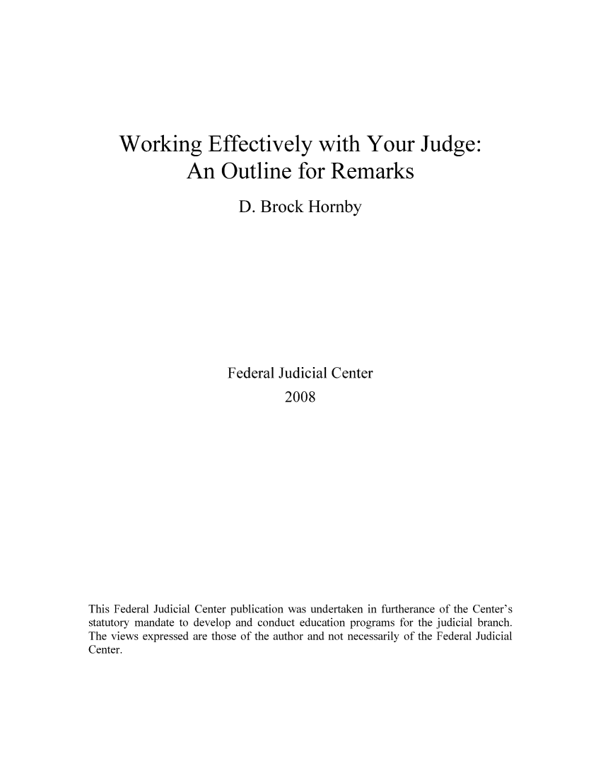 handle is hein.congcourts/weffjout0001 and id is 1 raw text is: Working Effectively with Your Judge:
An Outline for Remarks
D. Brock Hornby
Federal Judicial Center
2008
This Federal Judicial Center publication was undertaken in furtherance of the Center's
statutory mandate to develop and conduct education programs for the judicial branch.
The views expressed are those of the author and not necessarily of the Federal Judicial
Center.


