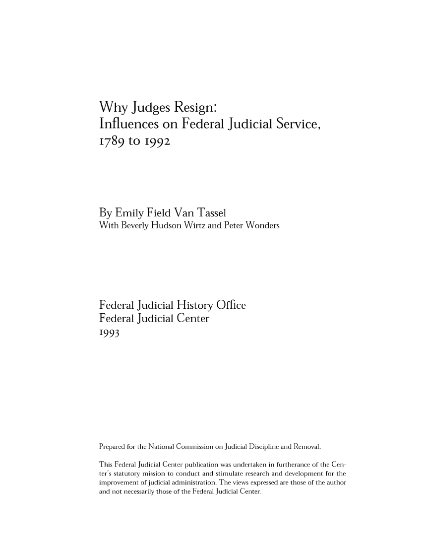 handle is hein.congcourts/whyjrinf0001 and id is 1 raw text is: Why Judges Resign:
Influences on Federal Judicial Service,
1789 to 1992
By Emily Field Van Tassel
With Beverly Hudson Wirtz and Peter Wonders
Federal Judicial History Office
Federal Judicial Center
1993
Prepared for the National Commission on Judicial Discipline and Removal.
This Federal Judicial Center publication was undertaken in furtherance of the Cen-
ter's statutory mission to conduct and stimulate research and development for the
improvement of judicial administration. The views expressed are those of the author
and not necessarily those of the Federal Judicial Center.


