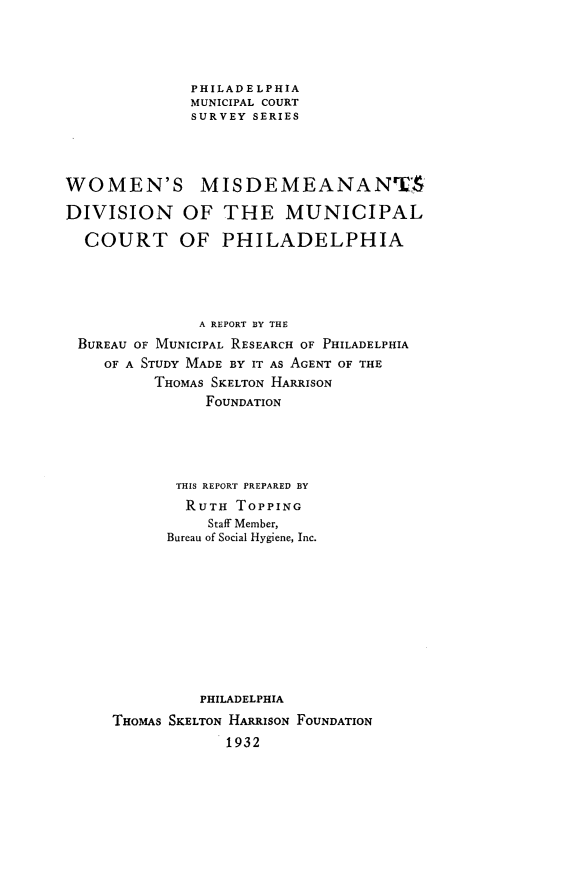 handle is hein.congcourts/wnmsdnotml0001 and id is 1 raw text is: 




              PHILADELPHIA
              MUNICIPAL COURT
              SURVEY SERIES




WOMEN'S MISDEMEANANTS

DIVISION OF THE MUNICIPAL

  COURT OF PHILADELPHIA




               A REPORT BY THE
 BUREAU OF MUNICIPAL RESEARCH OF PHILADELPHIA
    OF A STUDY MADE BY IT AS AGENT OF THE
          THOMAS SKELTON HARRISON
               FOUNDATION




            THIS REPORT PREPARED BY
            RUTH   TOPPING
                Staff Member,
           Bureau of Social Hygiene, Inc.










               PHILADELPHIA
     THOMAS SKELTON HARRISON FOUNDATION
                  1932


