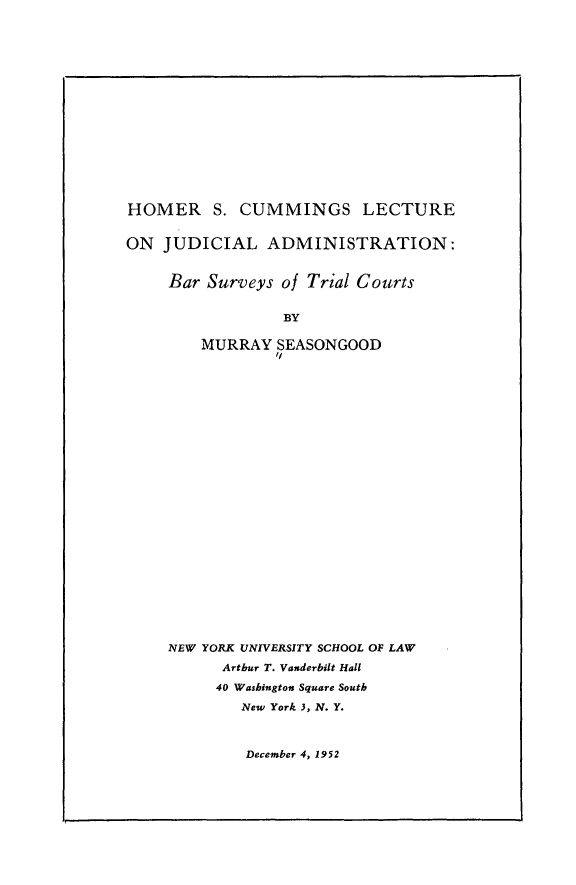 handle is hein.congcourts/yvrbc0001 and id is 1 raw text is: 
















HOMER S. CUMMINGS LECTURE


ON JUDICIAL ADMINISTRATION:


     Bar Surveys of Trial Courts


                 BY

        MURRAY SEASONGOOD
                Ii


NEW YORK UNIVERSITY SCHOOL OF LAW
      Arthur T. Vanderbilt Hall
      40 Washington Square South
        New York 3, N. Y.


December 4, 1952


