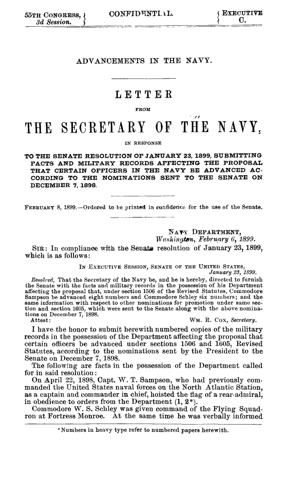 handle is hein.congrec/advanavy0001 and id is 1 raw text is: 55TH CONGRESS,          CONFIDENTI. i L.                 EXECUTIVE
3dSe8ion.                                                C.
ADVANCEMENTS IN THE NAVY.
LETTER
FROM
THE SECRETARY OF THE NAVY,
IN RESPONSE
TO THE SENATE RESOLUTION OF JANUARY 23, 1899, SUBMITTING
FACTS AND MILITARY RECORDS AFFECTING THE PROPOSAL
THAT CERTAIN OFFICERS IN THE NAVY BE ADVANCED AC-
CORDING TO THE NOMINATIONS SENT TO THE SENATE ON
DECEMBER 7, 1898.
FEBRUARY 8, 1899.-Ordered to be printed in confidencc for the use of the Senate.
NA-Y DEPARTMENT,
Wasling n, February 6, 1899.
SIR: In compliance with the Senate resolution of January 23, 1899,
which is as follows:
IN EXECUTIVE SESSION, SENATE OF THE UNITED STATES,
January 23, 1899.
Resolred, That the Secretary of the Navy be, and he is hereby, directed to furnish
the Senate with the facts and military records in the possession of his Department
affecting the proposal that, under section 1506 of the Revised Statutes, Commodore
Sampson be advanced eight numbers and Commodore Schley six nuibers; and the
same information with respect to other nominations for promotion under same sec-
tion and section 1605, which were sent to the Senate along with the above nomina-
tions on December 7, 1898.
Attest:                                       WM. R. Cox, Secretary.
I have the honor to submit herewith numbered copies of the military
records in the possession of the Department affecting the proposal that
certain officers be advanced under sections 1506 and 1605, Revised
Statutes, according to the nominations sent by the President to the
Senate on December 7, 1898.
The following are facts in the possession of the Department called
for in said resolution:
On April 22, 1898. Capt. WT. T. Sampson, who had previously com-
manded the United States naval forces on the North Atlantic Station,
as a captain and commander in chief, hoisted the flag of a rear-admiral,
in obedience to orders from the Department (1, 2*).
Commodore W. S. Schley was given command of the Flying Squad-
ron at Fortress Monroe. At the same time he was verbally informed
* Numbers in heavy type refer to numbered papers herewith.


