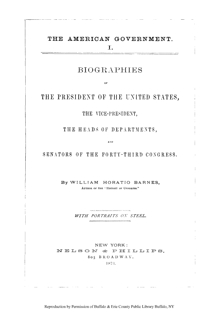 handle is hein.congrec/amgotnp0001 and id is 1 raw text is: THE AMERICAN GOVERNMENT.
I.

BIOGRAPHIES

THE PRESIDENT OF THE UNITED STATES,
THE VJCE-PB1ESIDENT,
TIlE HEADS OF DEPAIRTMENTS,
AND
SENA\TORS OF THE FORTY-THIRD CONGRESS.

By WILLIAM     HORATIO BARNES,
AUTHOR OF TIlE IISTOR   01 (,OF ORESS.
WITH PORTRAITS OX STEEL.
NEW YORK:
N- =-. --, D O 'T c!- TP = T- :L T T I- P s
8o5 BROAi)W Y.
1  7:; .

Reproduction by Permission of Buffalo & Erie County Public Library Buffalo, NY


