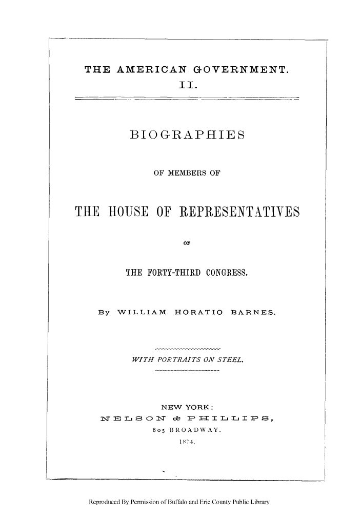 handle is hein.congrec/amgotnp0002 and id is 1 raw text is: THE AMERICAN GOVERNMENT.
II.

BIOGRAPHIES

OF MEMBERS OF
THE HOUSE OF REPRESENTATIVES
TY R
THE FORTY-THIRD CONGRESS.

By WILLIAM HORATIO BARNES.
WITH PORTRAITS ON STEEL.
NEW YORK:
lIT              E -- c 0  ce I- HIT  T L IPS,
805 BROADWAY.
1S74.

Reproduced By Permission of Buffalo and Erie County Public Library


