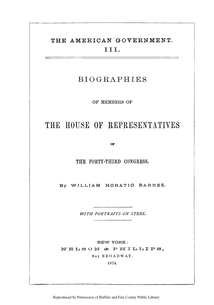 handle is hein.congrec/amgotnp0003 and id is 1 raw text is: THE AMERICAN GOVERNMENT.

III.

BIOGRAPHIES
OF MEMBERS OF
THE HOUSE OF REPRESENTATIVES
OF
THE FORTY-THIRD CONGRESS.

By WILLIAM HORATIO fBARNES.
WITH PORTRAITS ON STEEL.
NEW YORK:
Iq :0 mI--E5c 1-, O f  I-  =  a: 1- I - I x I I-
805 BROADWAY.
1874.

Reproduced by Permission of Buffalo and Erie County Public Library


