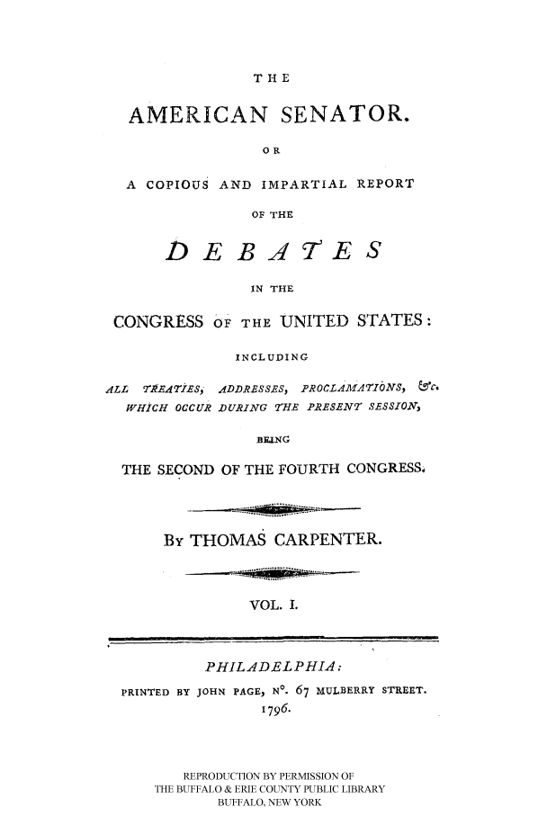 handle is hein.congrec/amsn0001 and id is 1 raw text is: T H E

AMERICAN SENATOR.
OR
A COPIOUS AND IMPARTIAL REPORT
OF THE

D EBAE

IN THE
CONGRESS OF THE UNITED STATES:
INCLUDING
ALL 7 1?ETIES, ADDRESSES, PROCLAMATI6NS, &c.
WHICH OCCUR DURING THE PRESENT SESSION,
BENG
THE SECOND OF THE FOURTH CONGRESS&

By THOMAS CARPENTER.

VOL. 1.

PHILADELPHIA:

PRINTED BY JOHN PAGE, NO. 67 MULBERRY STREET.
1796.
REPRODUCTION BY PERMISSION OF
THE BUFFALO & ERIE COUNTY PUBLIC LIBRARY
BUFFALO, NEW YORK

...... ..........:

|                      I     I                                         III m


