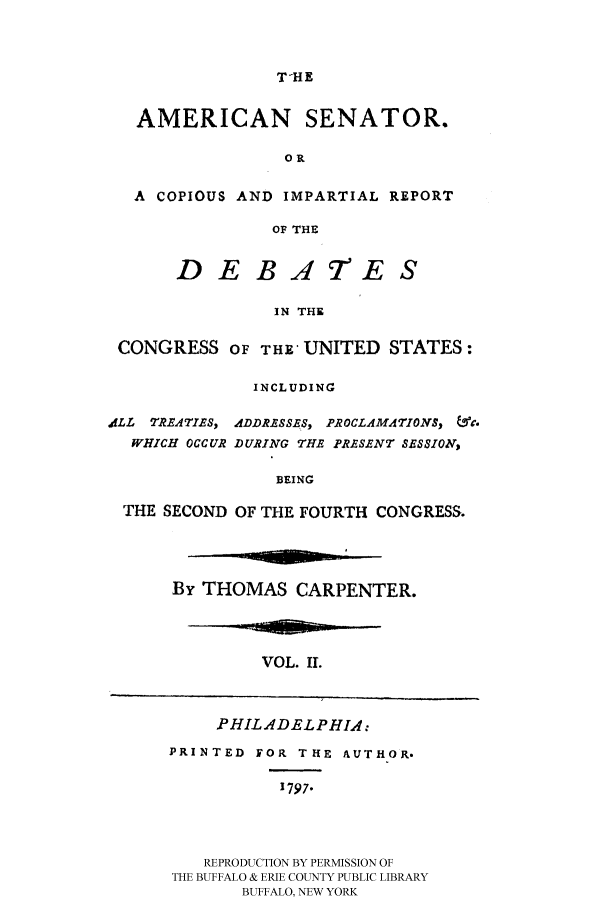 handle is hein.congrec/amsn0002 and id is 1 raw text is: T-HE

AMERICAN SENATOR.
OR
A COPIOUS AND IMPARTIAL REPORT
OF THE
DEBATES
IN THE
CONGRESS OF THE- UNITED STATES:
INCLUDING
,dLL T REATIES, ADDRESSES, PROCLAMATIONS, &.
WHICH OCCUR DURING THE PRESENT SESSION,
BEING
THE SECOND OF THE FOURTH CONGRESS.

By THOMAS CARPENTER.

VOL. II.

PHILADELPHIA:

PRINTED FOR THE AUTHOR.
1797.
REPRODUCTION BY PERMISSION OF
THE BUFFALO & ERIE COUNTY PUBLIC LIBRARY
BUFFALO, NEW YORK


