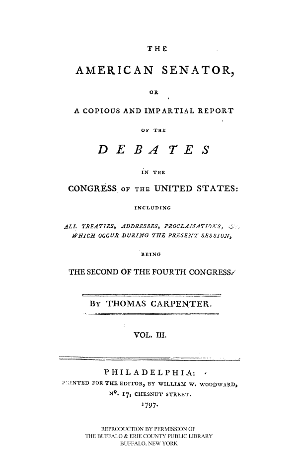 handle is hein.congrec/amsn0003 and id is 1 raw text is: THE
AMERICAN SENATOR,
OP
A COPIOUS AND IMPARTIAL REPORT
OF THE
D E B4 TE S
IN THE
CONGRESS OF THE UNITED STATES:
INCLUDING
ALL TREATIES, ADDRESSES, PROCLAMATVVS,
,HICH OCCUR DURING THE PRL1SENT SESSION,
BEING
THE SECOND OF THE FOURTH CONGRESS-

By THOMAS CARPENTER.
VOL. III.

1 ,INTED FOR

PHILADELPHIA: ,
THE EDITOR, BY WILLIAM W. WOODWARD,
NQ. 17, CHESNUT STREET.
J797.

REPRODUCTION BY PERMISSION OF
THE BUFFALO & ERIE COUNTY PUBLIC LIBRARY
BUFFALO, NEW YORK


