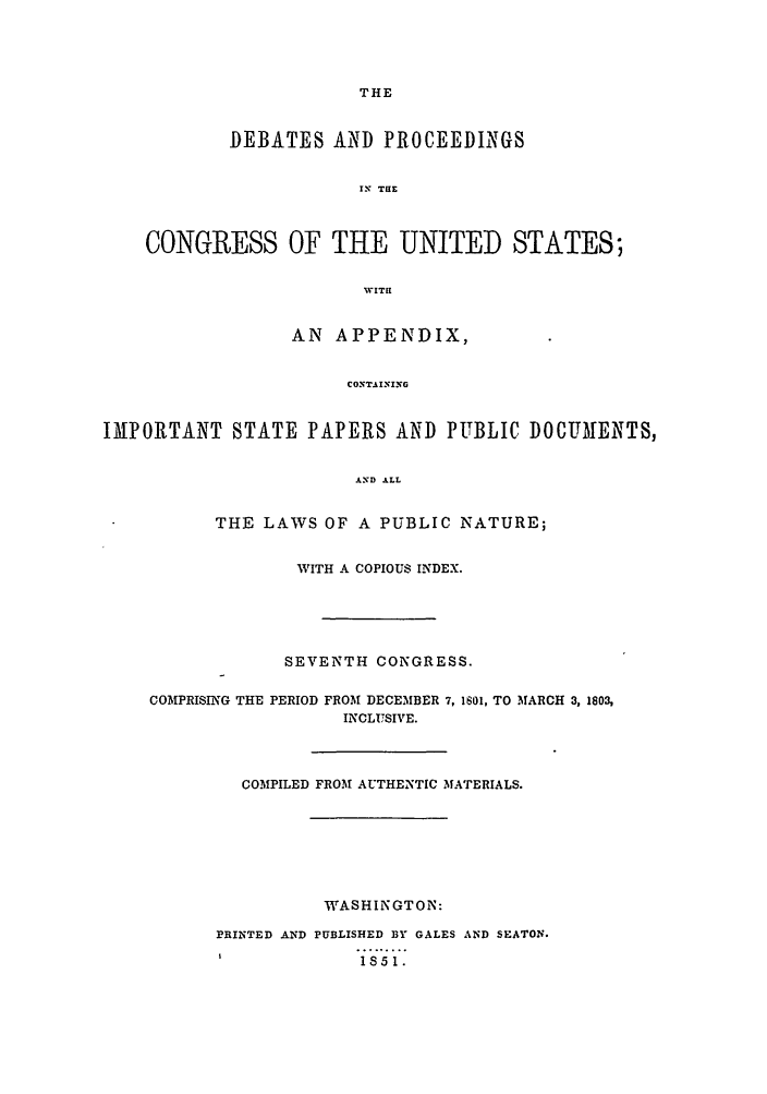 handle is hein.congrec/aoc0011 and id is 1 raw text is: THE

DEBATES AND PROCEEDINGS
IrX TaE
CONGRESS OF THE UNITED STATES;
WVIT!!
AN APPENDIX,
CONTAINING
IMPORTANT STATE PAPERS AND PUBLIC DOCUMENTS,
AND ALL
THE LAWS OF A PUBLIC NATURE;
WITH A COPIOUS INDEX.
SEVENTH CONGRESS.
COMPRISING THE PERIOD FROM DECEMBER 7, 1601, TO MARCH 3, 1803,
INCLUSIVE.
COMPILED FROM AUTHENTIC MATERIALS.
WASHINGTON:
PRINTED AND PUBLISHED BY GALES AND SEATON.
I           1S51.


