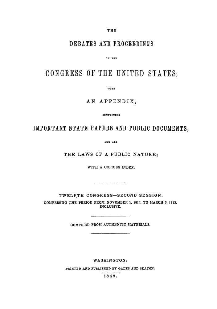 handle is hein.congrec/aoc0025 and id is 1 raw text is: THE

DEBATES AND PROCEEDINGS
IN THE
CONGRESS OF THE UNITED STATES;
WITH
AN APPENDIX,
CONTAIIG
IMPORTANT STATE PAPERS AND PUBLIC DOCUMENTS,
ANJ ALL
THE LAWS OF A PUBLIC NATURE;
WITH A COPIOUS INDEX.
TWELFTH CONGRESS-SECOND SESSION.
COMPRISING THE PERIOD FROM NOVEMBER '2l, 1812, TO MARCH 3, 1813,
INCLUSIVE.
COMPILED FROM AUTHENTIC MATERIALS.
WASHINGTON:
PRINTED AND PUBLISHED BY GALES AND SEATON.
1853.


