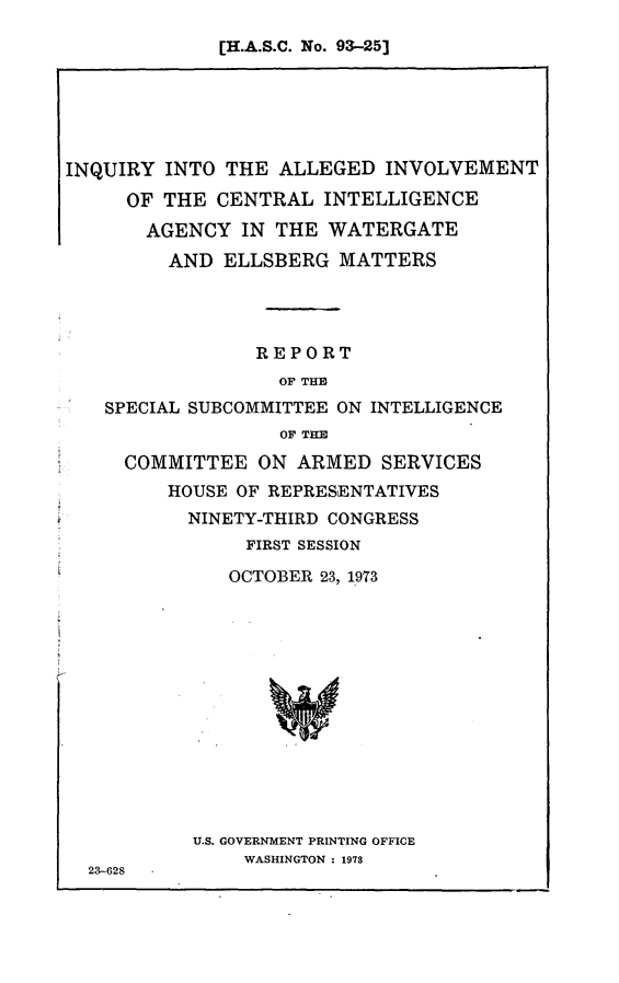 handle is hein.congrec/aphabaz0001 and id is 1 raw text is: [H.A.S.C. No. 93-25]

INQUIRY INTO THE ALLEGED INVOLVEMENT
OF THE CENTRAL INTELLIGENCE
AGENCY IN THE WATERGATE
AND ELLSBERG MATTERS
REPORT
OF THE
SPECIAL SUBCOMMITTEE ON INTELLIGENCE
OF THE
COMMITTEE ON ARMED SERVICES
HOUSE OF REPRESENTATIVES
NINETY-THIRD CONGRESS
FIRST SESSION
OCTOBER 23, 1973
U.S. GOVERNMENT PRINTING OFFICE
WASHINGTON : 1973
23-628


