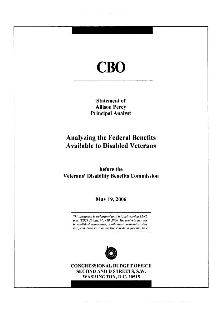 handle is hein.congrec/cbo0906 and id is 1 raw text is: 








CBO


              Statement of
              Allison Percy
            Principal Analyst


 Analyzing the Federal Benefits
 Available to Disabled Veterans


                before the
Veterans' Disability Benefits Commission


              May 19, 2006

    Thiv delunwent ix embargoed until it ,k delivered at 12-45
    p.m. (EDT), Frieda,.  May 19, 2006. 77tv Lconltelt mano
    be published. tansiud, at  ohtrwit' Lcunmicated b'I
    li prim. broadcast. or electronie mnedia before that lime.


               C
CONGRESSIONAL BUDGET OFFICE
  SECOND AND D STREETS, S.W.
     WASHINGTON, I).C. 20515



