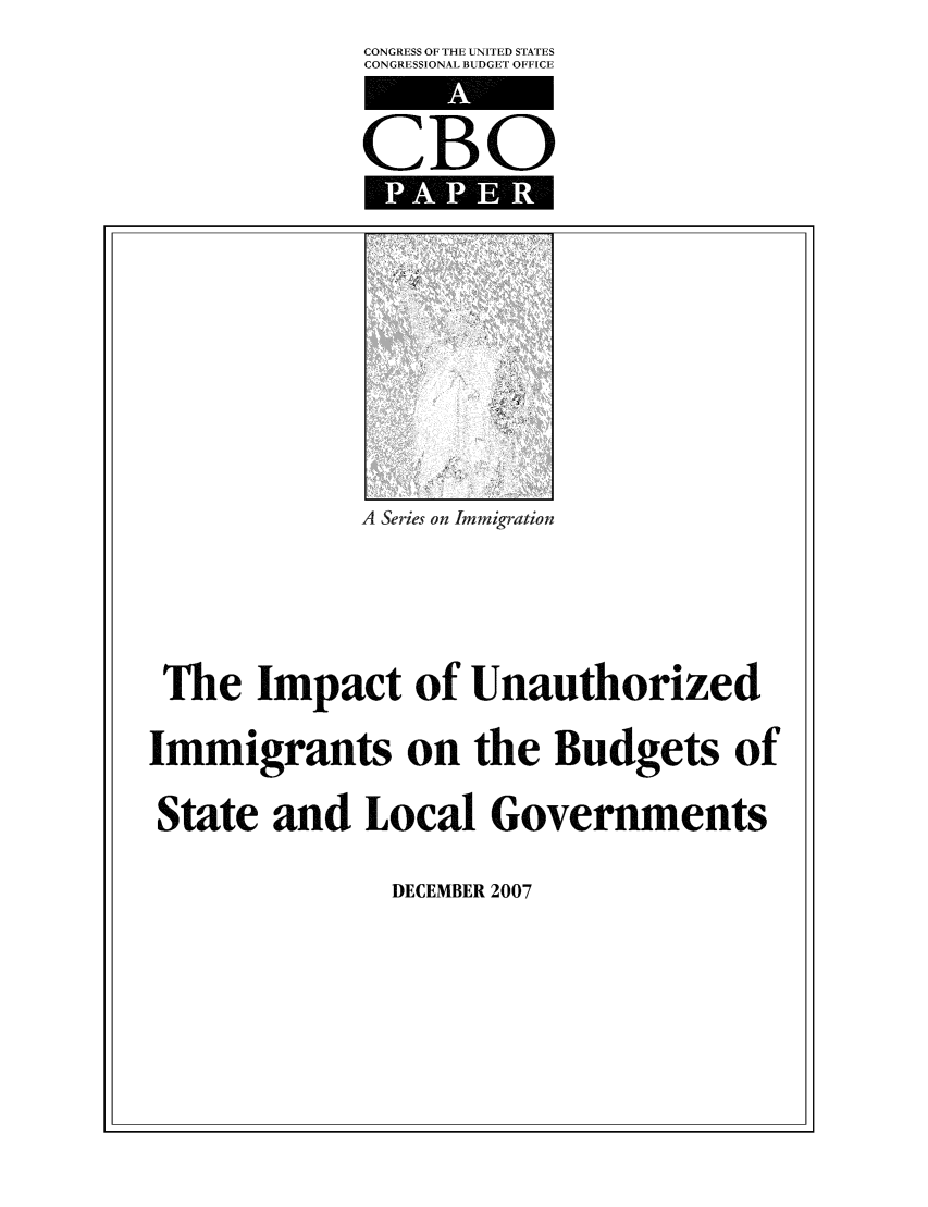 handle is hein.congrec/cbo0993 and id is 1 raw text is: CONGRESS OF THE UNITED STATES
CONGRESSIONAL BUDGET OFFICE

CBO

A Series on Immigration
The Impact of Unauthorized
Immigrants on the Budgets of
State and Local Governments

DECEMBER 2007


