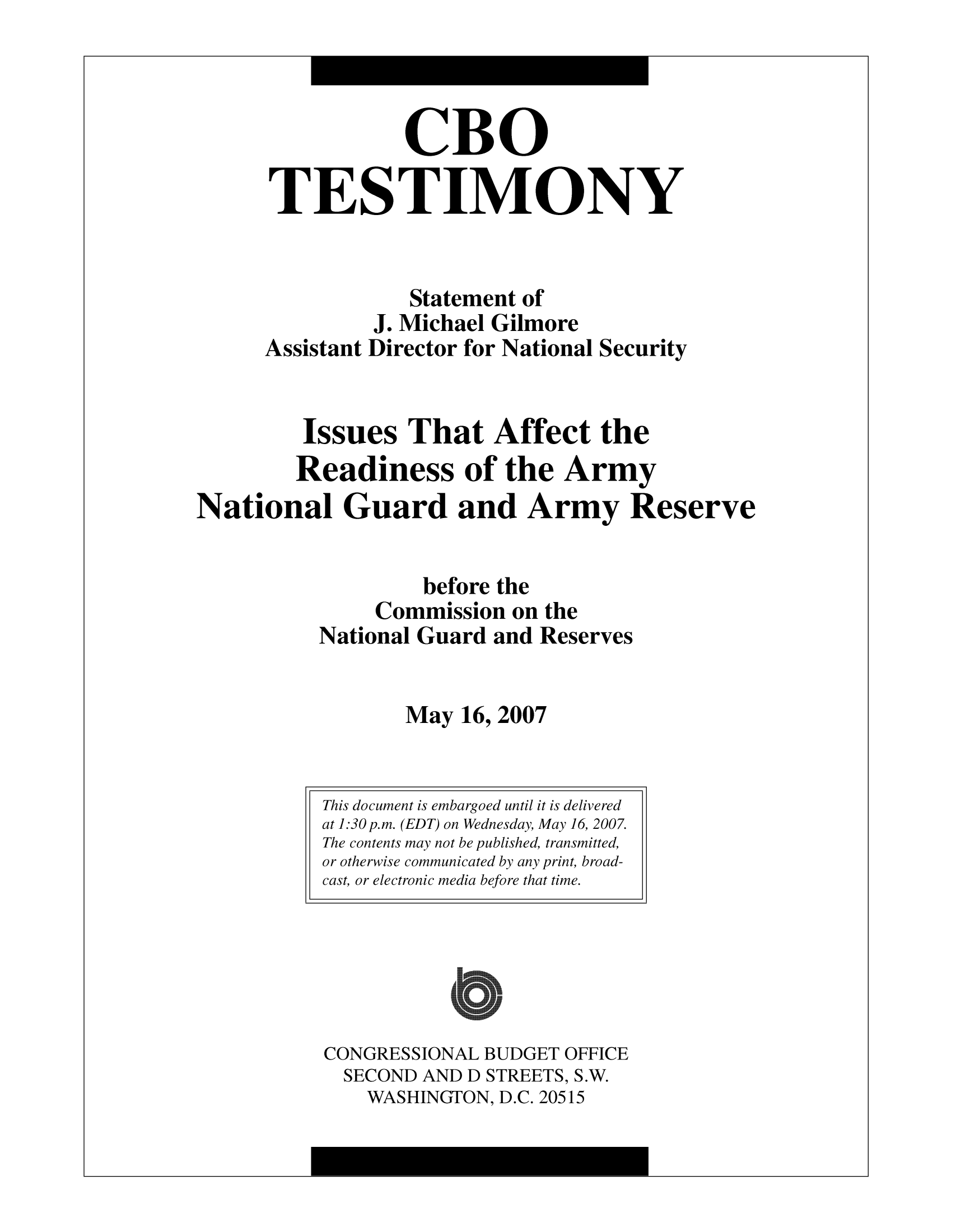 handle is hein.congrec/cbo10036 and id is 1 raw text is: CBO
TESTIMONY
Statement of
J. Michael Gilmore
Assistant Director for National Security
Issues That Affect the
Readiness of the Army
National Guard and Army Reserve
before the
Commission on the
National Guard and Reserves
May 16, 2007

CONGRESSIONAL BUDGET OFFICE
SECOND AND D STREETS, S.W.
WASHINGTON, D.C. 20515

This document is embargoed until it is delivered
at 1:30p.m. (EDT) on Wednesday, May 16, 2007.
The contents may not be published, transmitted,
or otherwise communicated by any print, broad-
cast, or electronic media before that time.


