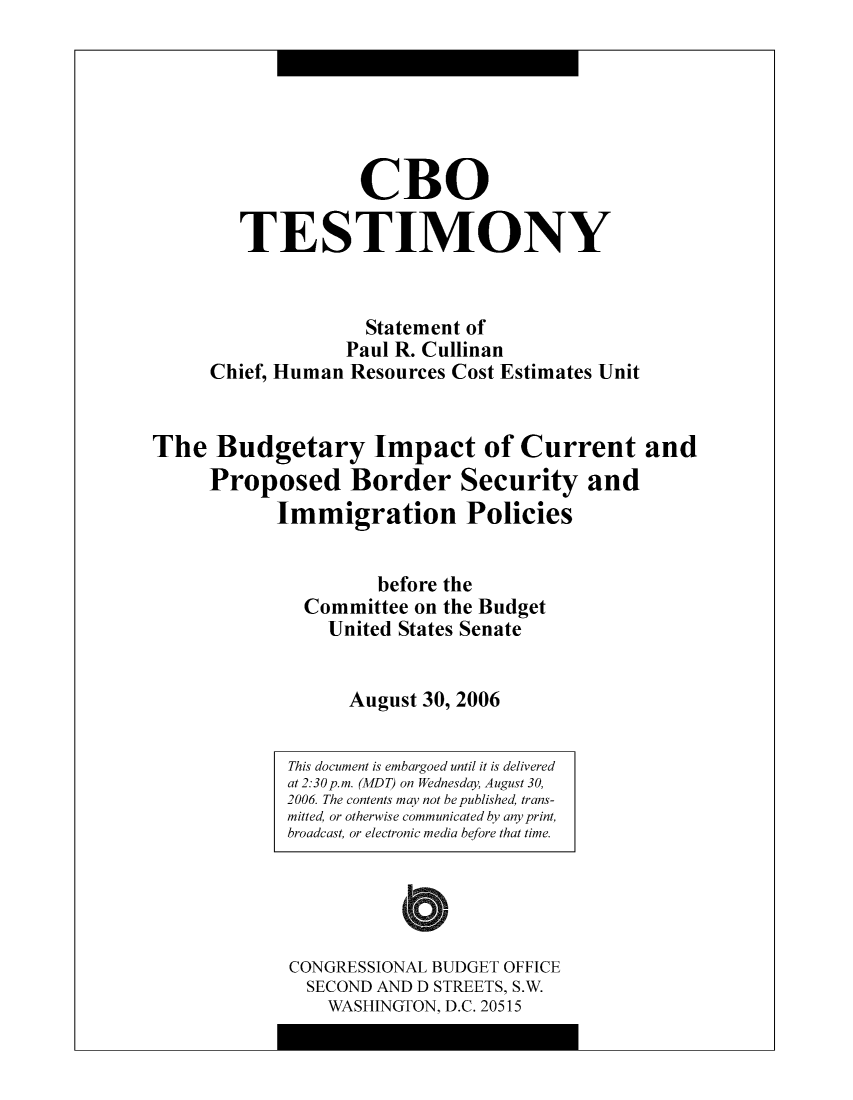 handle is hein.congrec/cbo10556 and id is 1 raw text is: CBO
TESTIMONY
Statement of
Paul R. Cullinan
Chief, Human Resources Cost Estimates Unit
The Budgetary Impact of Current and
Proposed Border Security and
Immigration Policies
before the
Committee on the Budget
United States Senate
August 30, 2006

This document is embargoed until it is delivered
at 2:30p.m. (MDT) on Wednesday, August 30,
2006. The contents may not be published, trans-
mitted, or otherwise communicated by any print,
broadcast, or electronic media before that time.
CONGRESSIONAL BUDGET OFFICE
SECOND AND D STREETS, S.W.
WASHINGTON, D.C. 20515


