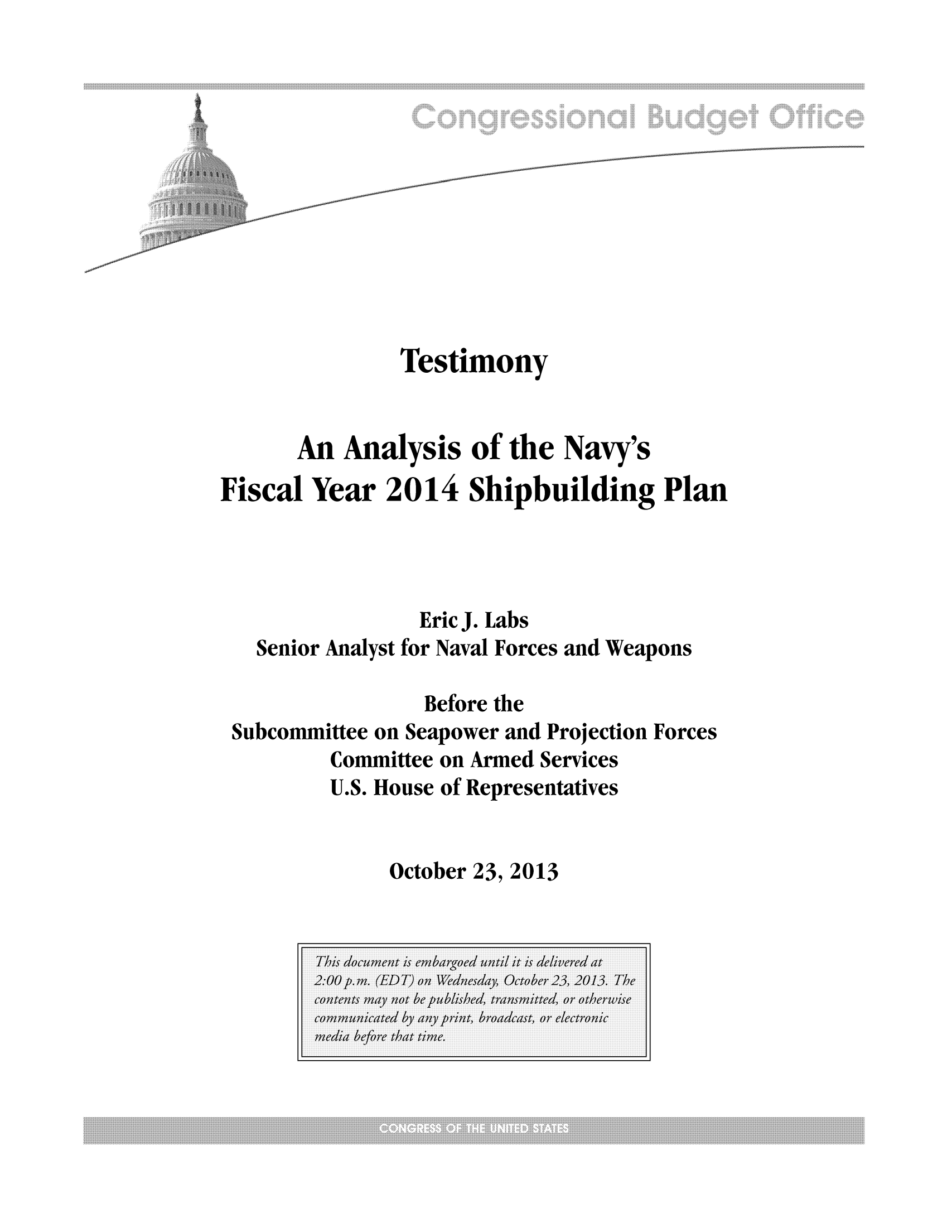 handle is hein.congrec/cbo11380 and id is 1 raw text is: Testimony
An Analysis of the Navy's
Fiscal Year 2014 Shipbuilding Plan
Eric J. Labs
Senior Analyst for Naval Forces and Weapons
Before the
Subcommittee on Seapower and Projection Forces
Committee on Armed Services
U.S. House of Representatives

October 23, 2013


