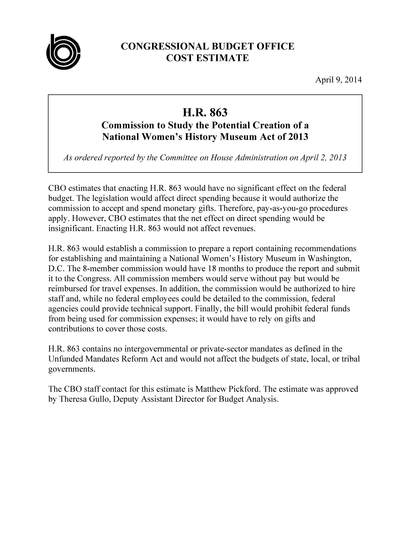 handle is hein.congrec/cbo1552 and id is 1 raw text is: CONGRESSIONAL BUDGET OFFICE
COST ESTIMATE
April 9, 2014
H.R. 863
Commission to Study the Potential Creation of a
National Women's History Museum Act of 2013
As ordered reported by the Committee on House Administration on April 2, 2013
CBO estimates that enacting H.R. 863 would have no significant effect on the federal
budget. The legislation would affect direct spending because it would authorize the
commission to accept and spend monetary gifts. Therefore, pay-as-you-go procedures
apply. However, CBO estimates that the net effect on direct spending would be
insignificant. Enacting H.R. 863 would not affect revenues.
H.R. 863 would establish a commission to prepare a report containing recommendations
for establishing and maintaining a National Women's History Museum in Washington,
D.C. The 8-member commission would have 18 months to produce the report and submit
it to the Congress. All commission members would serve without pay but would be
reimbursed for travel expenses. In addition, the commission would be authorized to hire
staff and, while no federal employees could be detailed to the commission, federal
agencies could provide technical support. Finally, the bill would prohibit federal funds
from being used for commission expenses; it would have to rely on gifts and
contributions to cover those costs.
H.R. 863 contains no intergovernmental or private-sector mandates as defined in the
Unfunded Mandates Reform Act and would not affect the budgets of state, local, or tribal
governments.
The CBO staff contact for this estimate is Matthew Pickford. The estimate was approved
by Theresa Gullo, Deputy Assistant Director for Budget Analysis.


