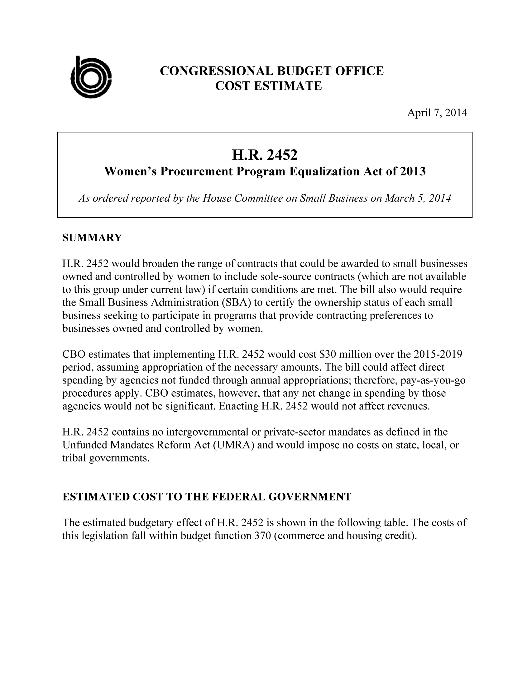 handle is hein.congrec/cbo1553 and id is 1 raw text is: CONGRESSIONAL BUDGET OFFICE
COST ESTIMATE
April 7, 2014
H.R. 2452
Women's Procurement Program Equalization Act of 2013
As ordered reported by the House Committee on Small Business on March 5, 2014
SUMMARY
H.R. 2452 would broaden the range of contracts that could be awarded to small businesses
owned and controlled by women to include sole-source contracts (which are not available
to this group under current law) if certain conditions are met. The bill also would require
the Small Business Administration (SBA) to certify the ownership status of each small
business seeking to participate in programs that provide contracting preferences to
businesses owned and controlled by women.
CBO estimates that implementing H.R. 2452 would cost $30 million over the 2015-2019
period, assuming appropriation of the necessary amounts. The bill could affect direct
spending by agencies not funded through annual appropriations; therefore, pay-as-you-go
procedures apply. CBO estimates, however, that any net change in spending by those
agencies would not be significant. Enacting H.R. 2452 would not affect revenues.
H.R. 2452 contains no intergovernmental or private-sector mandates as defined in the
Unfunded Mandates Reform Act (UMRA) and would impose no costs on state, local, or
tribal governments.
ESTIMATED COST TO THE FEDERAL GOVERNMENT
The estimated budgetary effect of H.R. 2452 is shown in the following table. The costs of
this legislation fall within budget function 370 (commerce and housing credit).


