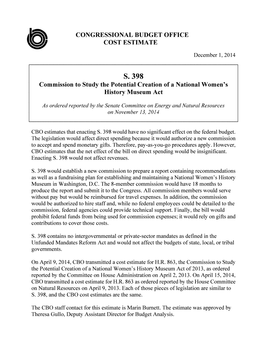 handle is hein.congrec/cbo2003 and id is 1 raw text is: CONGRESSIONAL BUDGET OFFICE
COST ESTIMATE
December 1, 2014
S. 398
Commission to Study the Potential Creation of a National Women's
History Museum Act
As ordered reported by the Senate Committee on Energy and Natural Resources
on November 13, 2014
CBO estimates that enacting S. 398 would have no significant effect on the federal budget.
The legislation would affect direct spending because it would authorize a new commission
to accept and spend monetary gifts. Therefore, pay-as-you-go procedures apply. However,
CBO estimates that the net effect of the bill on direct spending would be insignificant.
Enacting S. 398 would not affect revenues.
S. 398 would establish a new commission to prepare a report containing recommendations
as well as a fundraising plan for establishing and maintaining a National Women's History
Museum in Washington, D.C. The 8-member commission would have 18 months to
produce the report and submit it to the Congress. All commission members would serve
without pay but would be reimbursed for travel expenses. In addition, the commission
would be authorized to hire staff and, while no federal employees could be detailed to the
commission, federal agencies could provide technical support. Finally, the bill would
prohibit federal funds from being used for commission expenses; it would rely on gifts and
contributions to cover those costs.
S. 398 contains no intergovernmental or private-sector mandates as defined in the
Unfunded Mandates Reform Act and would not affect the budgets of state, local, or tribal
governments.
On April 9, 2014, CBO transmitted a cost estimate for H.R. 863, the Commission to Study
the Potential Creation of a National Women's History Museum Act of 2013, as ordered
reported by the Committee on House Administration on April 2, 2013. On April 15, 2014,
CBO transmitted a cost estimate for H.R. 863 as ordered reported by the House Committee
on Natural Resources on April 9, 2013. Each of those pieces of legislation are similar to
S. 398, and the CBO cost estimates are the same.
The CBO staff contact for this estimate is Marin Burnett. The estimate was approved by
Theresa Gullo, Deputy Assistant Director for Budget Analysis.


