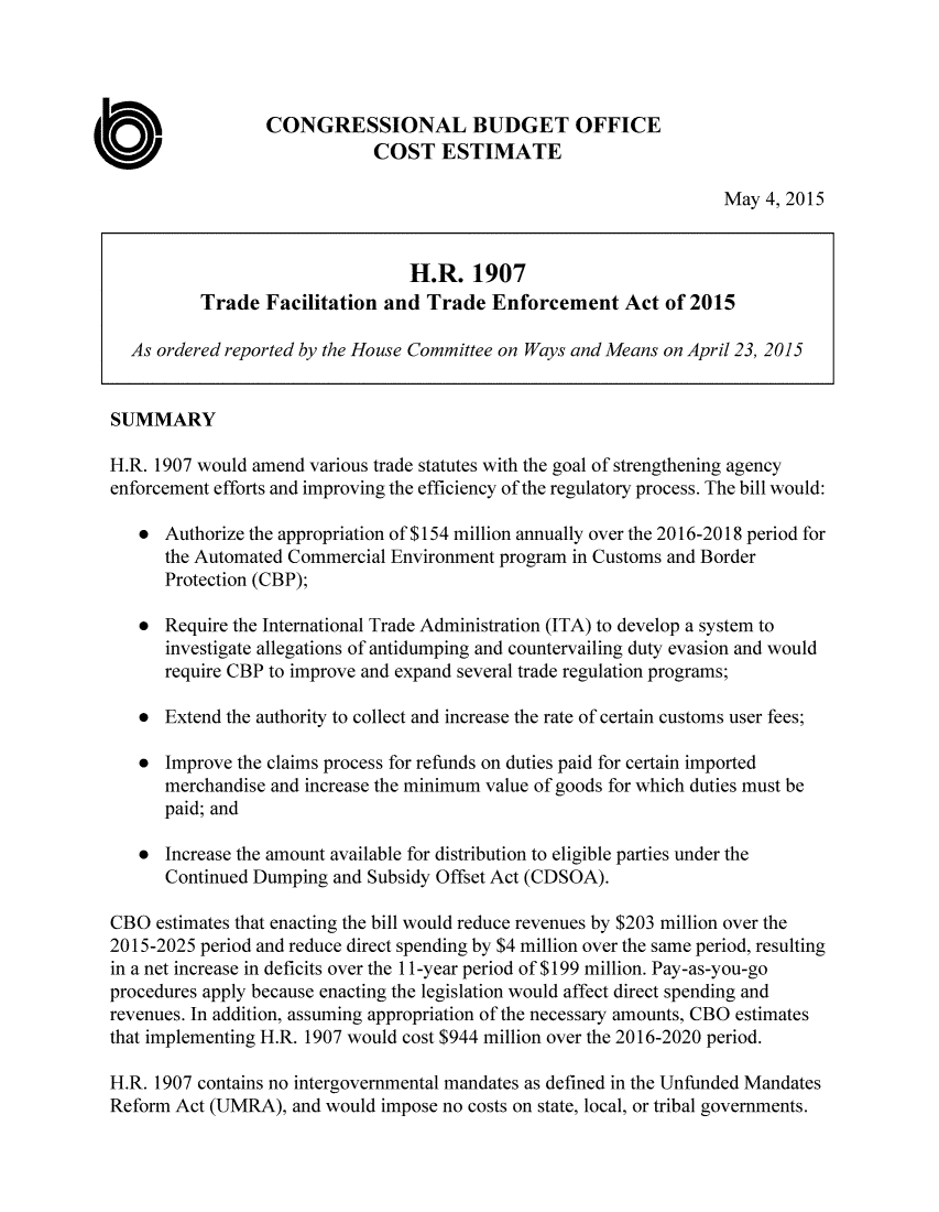 handle is hein.congrec/cbo2205 and id is 1 raw text is: 




                 CONGRESSIONAL BUDGET OFFICE
                             COST ESTIMATE

                                                                    May 4, 2015


                                 H.R. 1907
          Trade Facilitation and Trade Enforcement Act of 2015

  As ordered reported by the House Committee on Ways and Means on April 23, 2015


SUMMARY

H.R. 1907 would amend various trade statutes with the goal of strengthening agency
enforcement efforts and improving the efficiency of the regulatory process. The bill would:

   * Authorize the appropriation of $154 million annually over the 2016-2018 period for
      the Automated Commercial Environment program in Customs and Border
      Protection (CBP);

   * Require the International Trade Administration (ITA) to develop a system to
      investigate allegations of antidumping and countervailing duty evasion and would
      require CBP to improve and expand several trade regulation programs;

   * Extend the authority to collect and increase the rate of certain customs user fees;

   * Improve the claims process for refunds on duties paid for certain imported
      merchandise and increase the minimum value of goods for which duties must be
      paid; and

   * Increase the amount available for distribution to eligible parties under the
      Continued Dumping and Subsidy Offset Act (CDSOA).

CBO estimates that enacting the bill would reduce revenues by $203 million over the
2015-2025 period and reduce direct spending by $4 million over the same period, resulting
in a net increase in deficits over the 11-year period of $199 million. Pay-as-you-go
procedures apply because enacting the legislation would affect direct spending and
revenues. In addition, assuming appropriation of the necessary amounts, CBO estimates
that implementing H.R. 1907 would cost $944 million over the 2016-2020 period.

H.R. 1907 contains no intergovernmental mandates as defined in the Unfunded Mandates
Reform Act (UMRA), and would impose no costs on state, local, or tribal governments.


